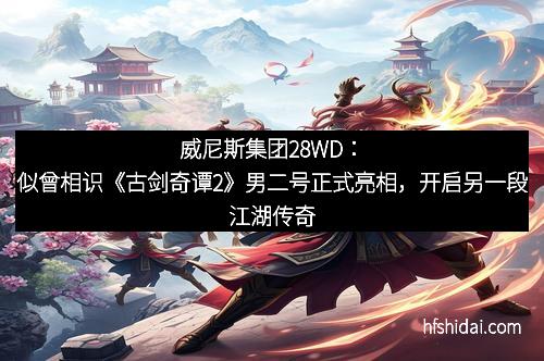 威尼斯集团28WD：似曾相识《古剑奇谭2》男二号正式亮相，开启另一段江湖传奇