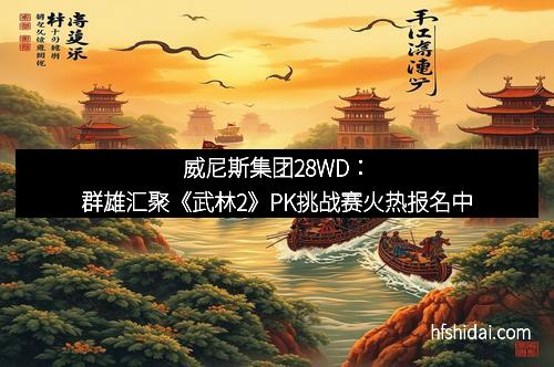 威尼斯集团28WD：群雄汇聚《武林2》PK挑战赛火热报名中